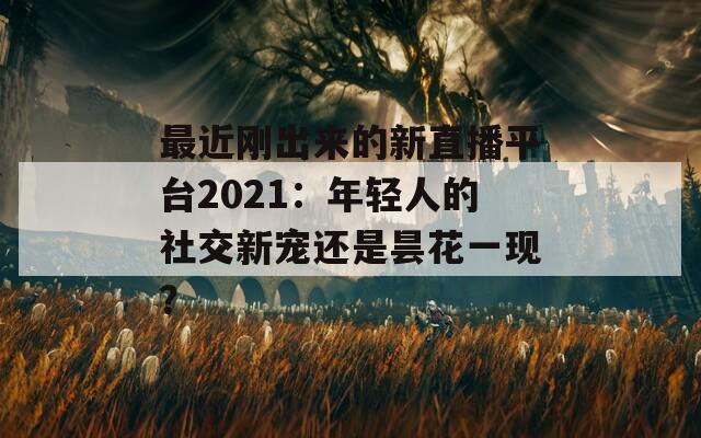 最近刚出来的新直播平台2021：年轻人的社交新宠还是昙花一现？