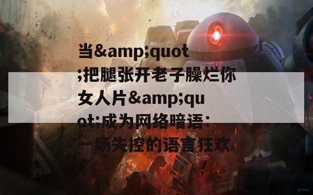 当&quot;把腿张开老子臊烂你女人片&quot;成为网络暗语：一场失控的语言狂欢