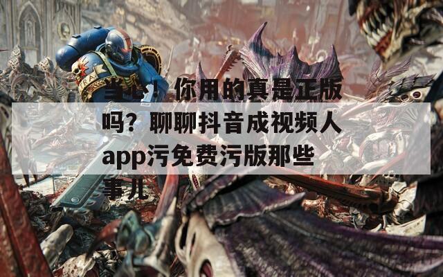 当心！你用的真是正版吗？聊聊抖音成视频人app污免费污版那些事儿