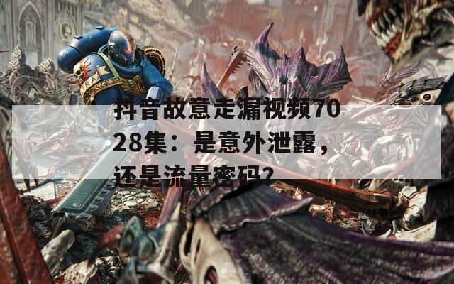 抖音故意走漏视频7028集：是意外泄露，还是流量密码？