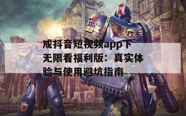 成抖音短视频app下无限看福利版：真实体验与使用避坑指南