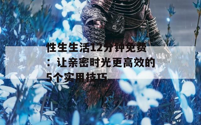 性生生活12分钟免费：让亲密时光更高效的5个实用技巧