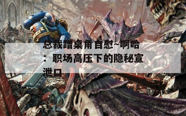 总裁蹭桌角自慰～啊哈：职场高压下的隐秘宣泄口