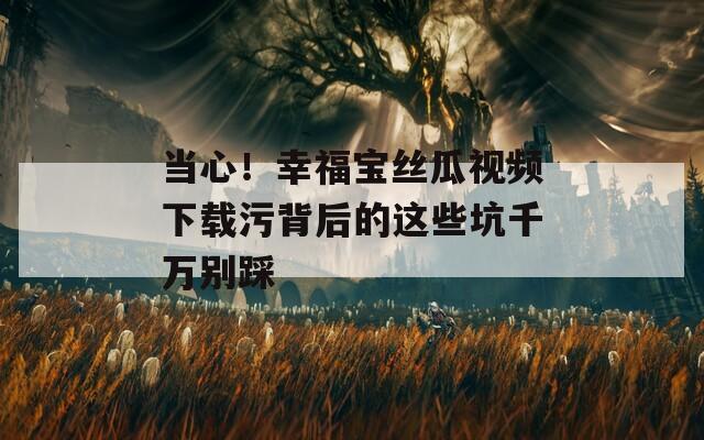 当心！幸福宝丝瓜视频下载污背后的这些坑千万别踩