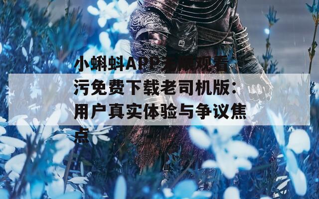 小蝌蚪APP无限观看污免费下载老司机版：用户真实体验与争议焦点