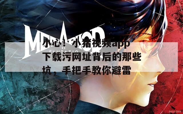小心！小猪视频app下载污网址背后的那些坑，手把手教你避雷