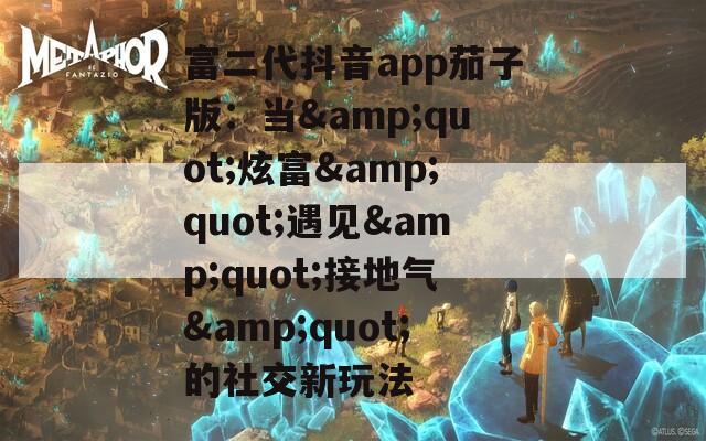 富二代抖音app茄子版：当&quot;炫富&quot;遇见&quot;接地气&quot;的社交新玩法