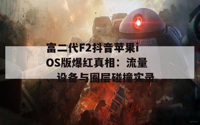 富二代F2抖音苹果iOS版爆红真相：流量、设备与圈层碰撞实录