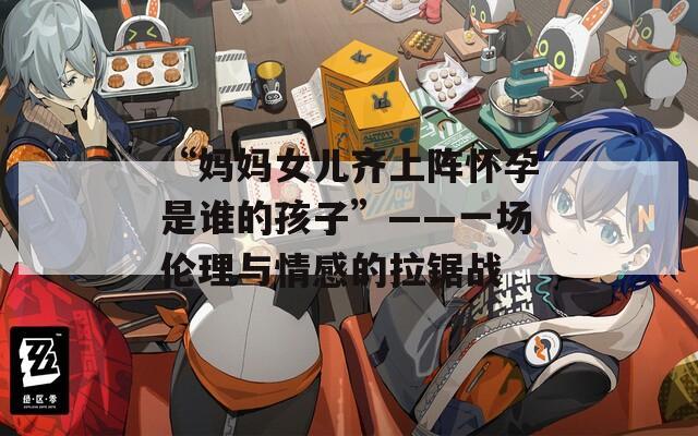 “妈妈女儿齐上阵怀孕是谁的孩子”——一场伦理与情感的拉锯战