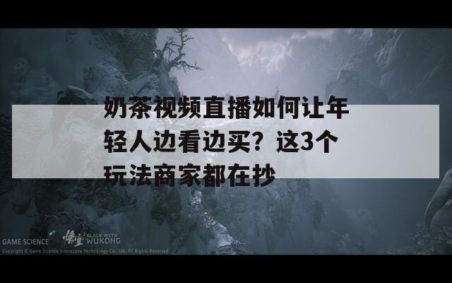 奶茶视频直播如何让年轻人边看边买？这3个玩法商家都在抄