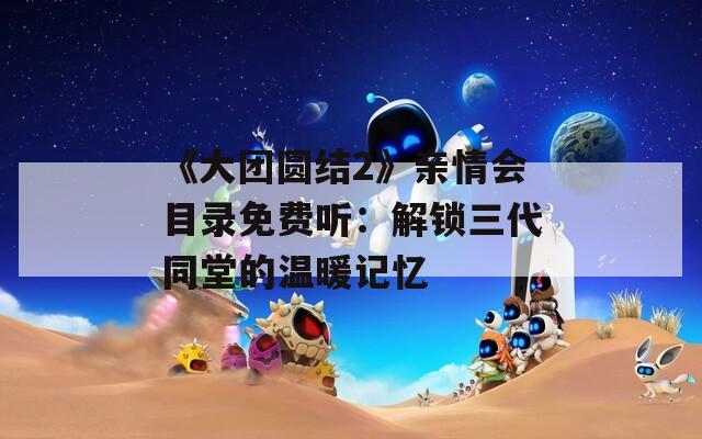 《大团圆结2》亲情会目录免费听：解锁三代同堂的温暖记忆