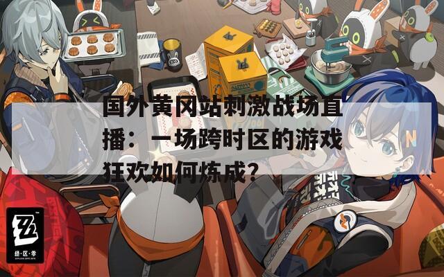 国外黄冈站刺激战场直播：一场跨时区的游戏狂欢如何炼成？