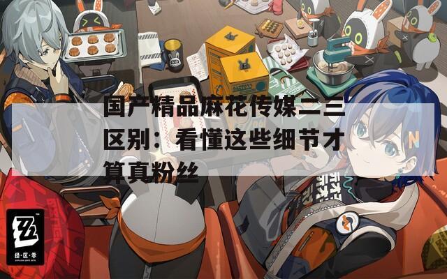 国产精品麻花传媒二三区别：看懂这些细节才算真粉丝