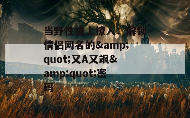 当野性撞上撩人：解锁情侣网名的&quot;又A又飒&quot;密码