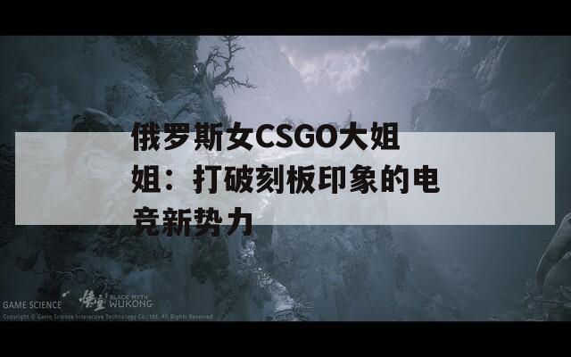俄罗斯女CSGO大姐姐：打破刻板印象的电竞新势力
