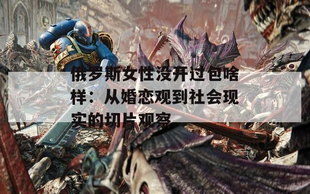 俄罗斯女性没开过包啥样：从婚恋观到社会现实的切片观察