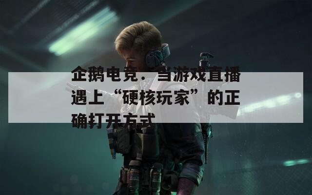 企鹅电竞：当游戏直播遇上“硬核玩家”的正确打开方式