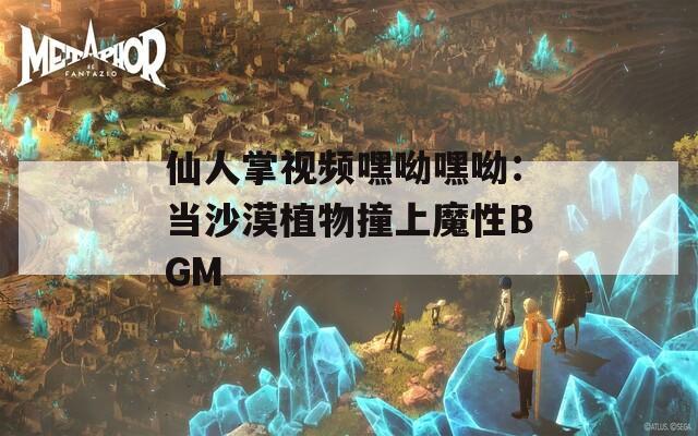 仙人掌视频嘿呦嘿呦：当沙漠植物撞上魔性BGM