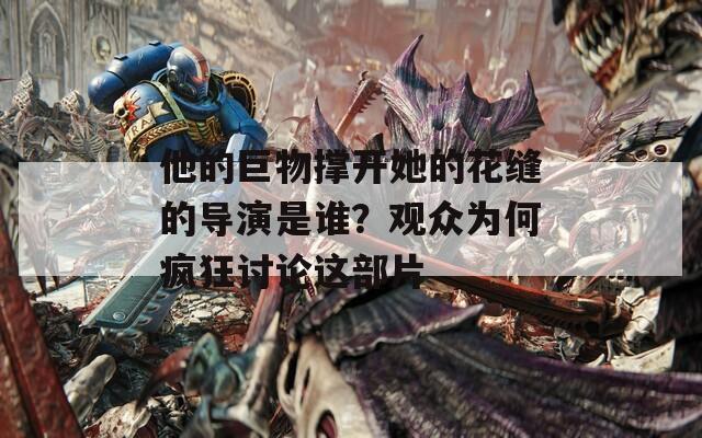 他的巨物撑开她的花缝的导演是谁？观众为何疯狂讨论这部片