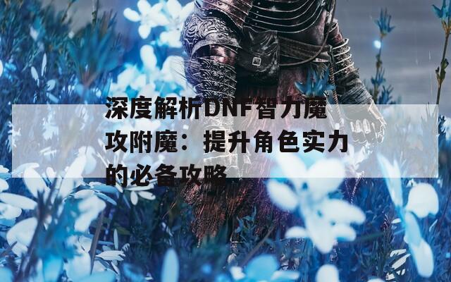 深度解析DNF智力魔攻附魔：提升角色实力的必备攻略