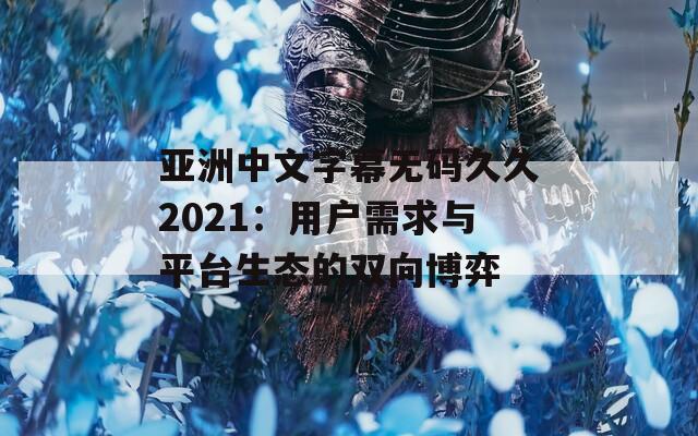 亚洲中文字幕无码久久2021：用户需求与平台生态的双向博弈