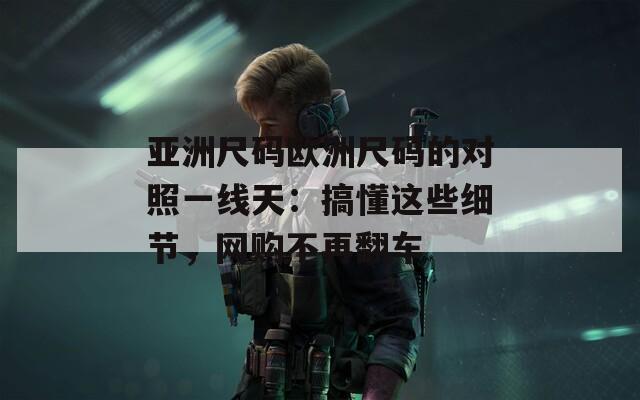 亚洲尺码欧洲尺码的对照一线天：搞懂这些细节，网购不再翻车