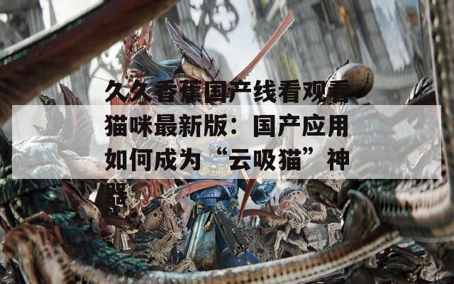 久久香蕉国产线看观看猫咪最新版：国产应用如何成为“云吸猫”神器