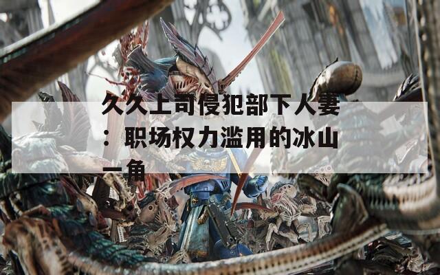 久久上司侵犯部下人妻：职场权力滥用的冰山一角