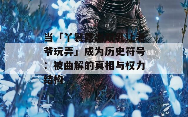 当「丫鬟露出双乳让老爷玩弄」成为历史符号：被曲解的真相与权力结构