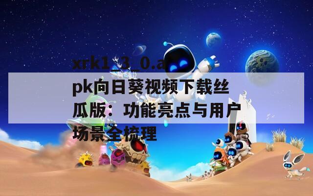 xrk1_3_0.apk向日葵视频下载丝瓜版：功能亮点与用户场景全梳理