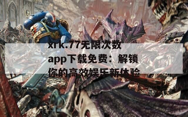 xrk.77无限次数app下载免费：解锁你的高效娱乐新体验
