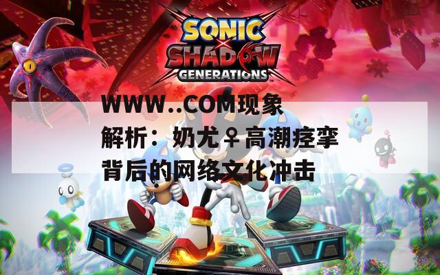 WWW..COM现象解析：奶尤♀高潮痉挛背后的网络文化冲击