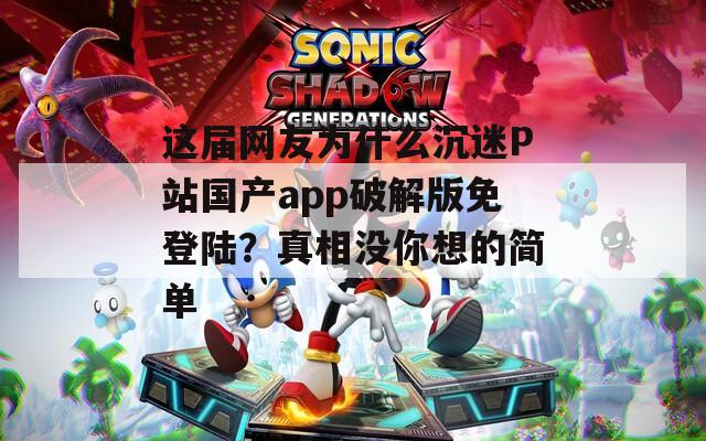 这届网友为什么沉迷P站国产app破解版免登陆？真相没你想的简单
