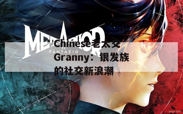 Chinese老太交Granny：银发族的社交新浪潮