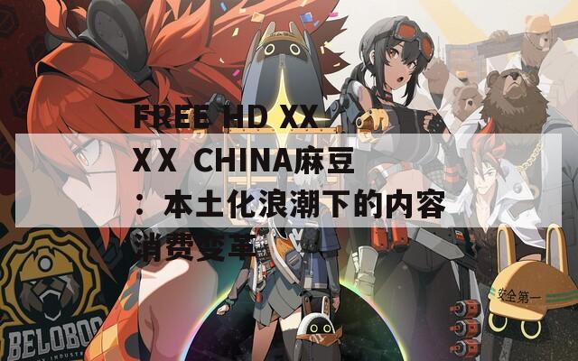 FREE HD XXXⅩ CHINA麻豆：本土化浪潮下的内容消费变革