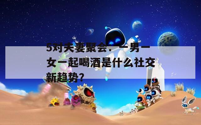 5对夫妻聚会：一男一女一起喝酒是什么社交新趋势？