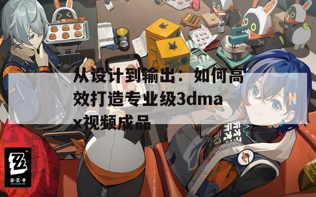 从设计到输出：如何高效打造专业级3dmax视频成品