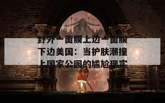 野外一面膜上边一面膜下边美国：当护肤潮撞上国家公园的尴尬现实