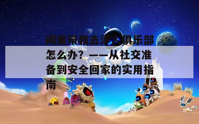 闺蜜带我去洋人俱乐部怎么办？——从社交准备到安全回家的实用指南