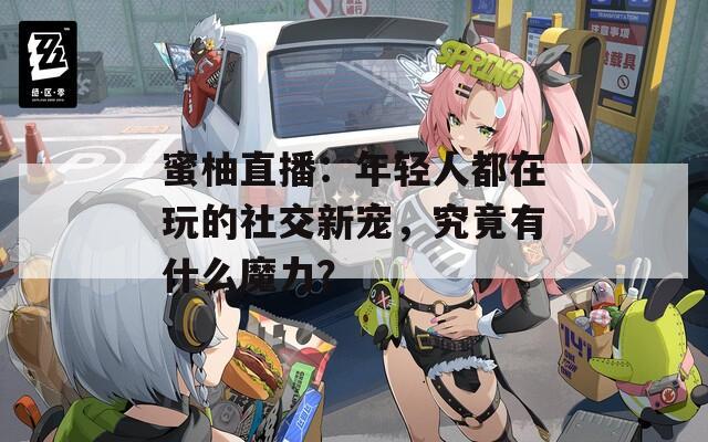 蜜柚直播：年轻人都在玩的社交新宠，究竟有什么魔力？