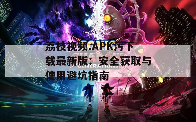 荔枝视频.APK污下载最新版：安全获取与使用避坑指南
