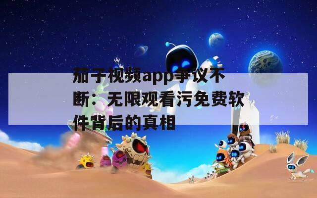 茄子视频app争议不断：无限观看污免费软件背后的真相