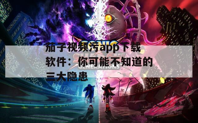 茄子视频污app下载软件：你可能不知道的三大隐患