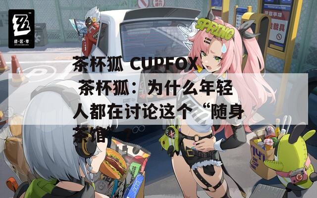 茶杯狐 CUPFOX 茶杯狐：为什么年轻人都在讨论这个“随身茶馆”？