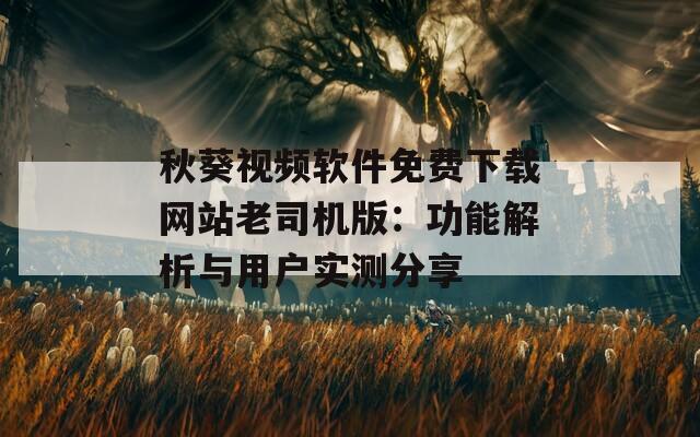 秋葵视频软件免费下载网站老司机版：功能解析与用户实测分享
