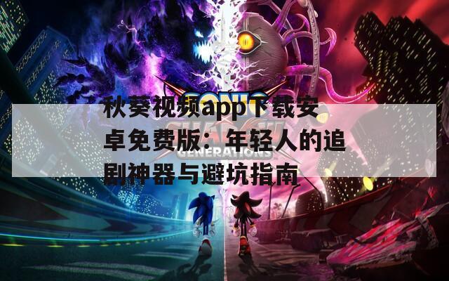 秋葵视频app下载安卓免费版：年轻人的追剧神器与避坑指南