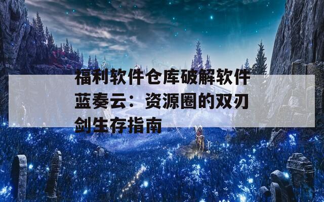 福利软件仓库破解软件蓝奏云：资源圈的双刃剑生存指南