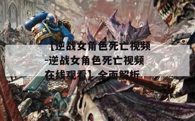【逆战女角色死亡视频-逆战女角色死亡视频在线观看】全面解析