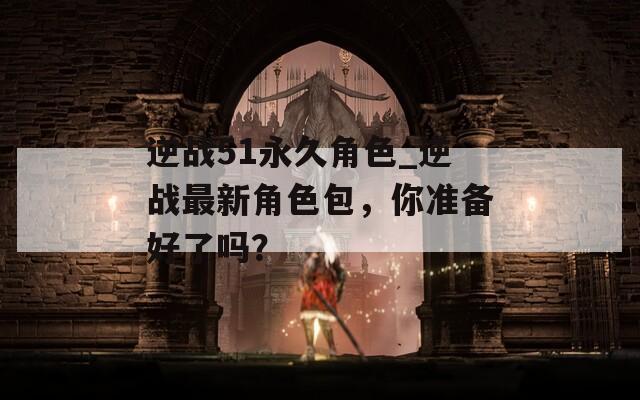 逆战51永久角色_逆战最新角色包，你准备好了吗？