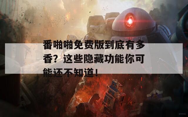 番啪啪免费版到底有多香？这些隐藏功能你可能还不知道！